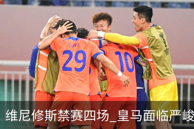 维尼修斯禁赛四场 皇马面临严峻挑战国家德比